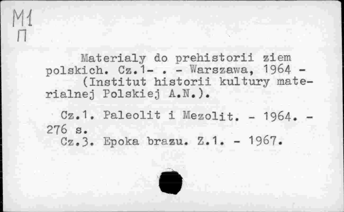 ﻿Materialy do prehistorii ziem polskich. Cz.1- . - Warszawa, 1964 (Institut historii kultury mat rialnej Polskiej A.N.).
Cz.1. Paleolit і Mezolit. - I964. 276 s.
Cz.3. Epoka brazu. Z.1. - 1967.